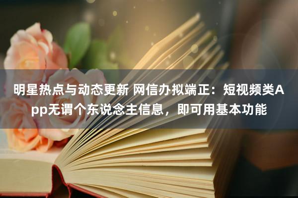 明星热点与动态更新 网信办拟端正：短视频类App无谓个东说念主信息，即可用基本功能