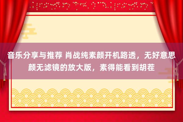 音乐分享与推荐 肖战纯素颜开机路透，无好意思颜无滤镜的放大版，素得能看到胡茬