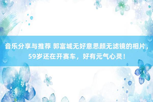 音乐分享与推荐 郭富城无好意思颜无滤镜的相片，59岁还在开赛车，好有元气心灵！