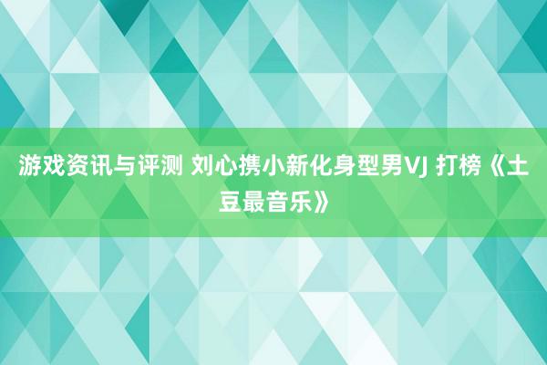 游戏资讯与评测 刘心携小新化身型男VJ 打榜《土豆最音乐》