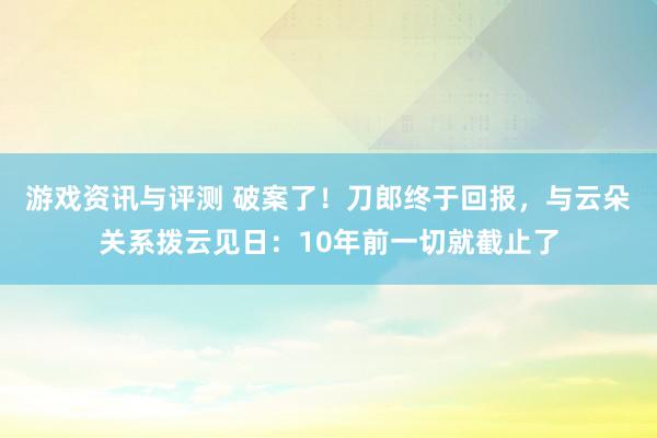 游戏资讯与评测 破案了！刀郎终于回报，与云朵关系拨云见日：10年前一切就截止了