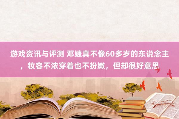 游戏资讯与评测 邓婕真不像60多岁的东说念主，妆容不浓穿着也不扮嫩，但却很好意思