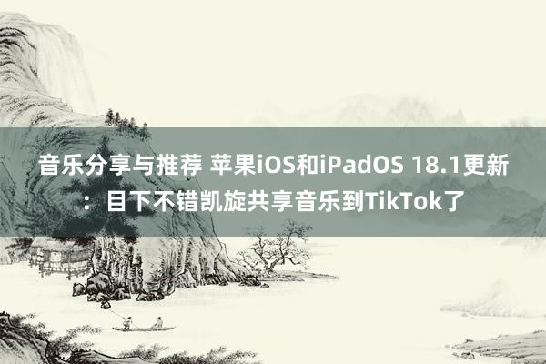 音乐分享与推荐 苹果iOS和iPadOS 18.1更新：目下不错凯旋共享音乐到TikTok了