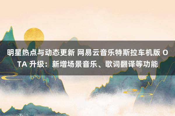 明星热点与动态更新 网易云音乐特斯拉车机版 OTA 升级：新增场景音乐、歌词翻译等功能