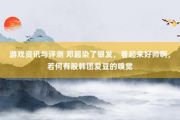 游戏资讯与评测 邓超染了银发，看起来好帅啊，若何有股韩团爱豆的嗅觉