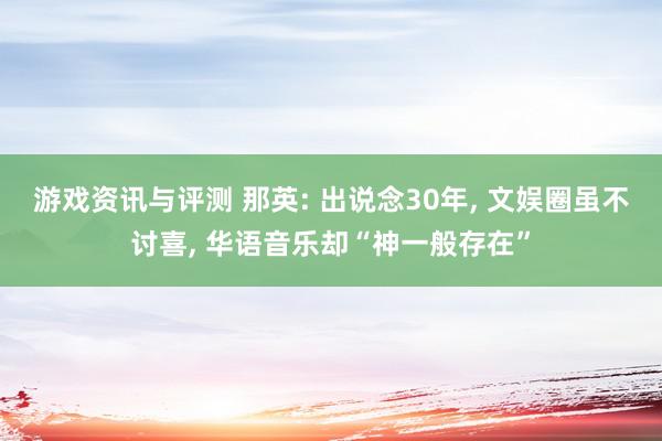 游戏资讯与评测 那英: 出说念30年, 文娱圈虽不讨喜, 华语音乐却“神一般存在”