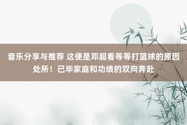 音乐分享与推荐 这便是邓超看等等打篮球的原因处所！已毕家庭和功绩的双向奔赴