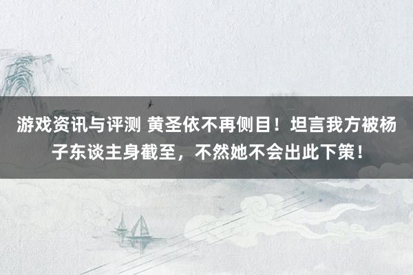 游戏资讯与评测 黄圣依不再侧目！坦言我方被杨子东谈主身截至，不然她不会出此下策！