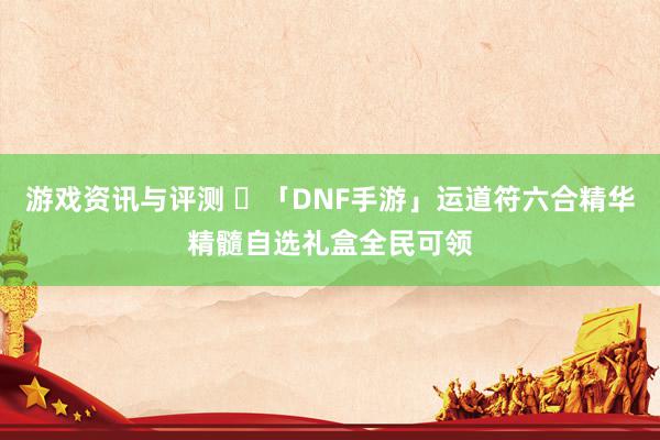 游戏资讯与评测 	「DNF手游」运道符六合精华精髓自选礼盒全民可领