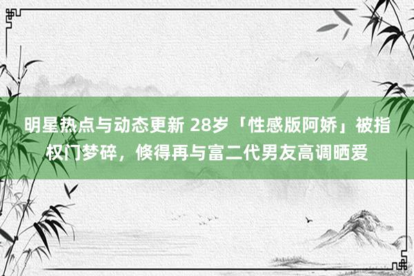 明星热点与动态更新 28岁「性感版阿娇」被指权门梦碎，倏得再与富二代男友高调晒爱