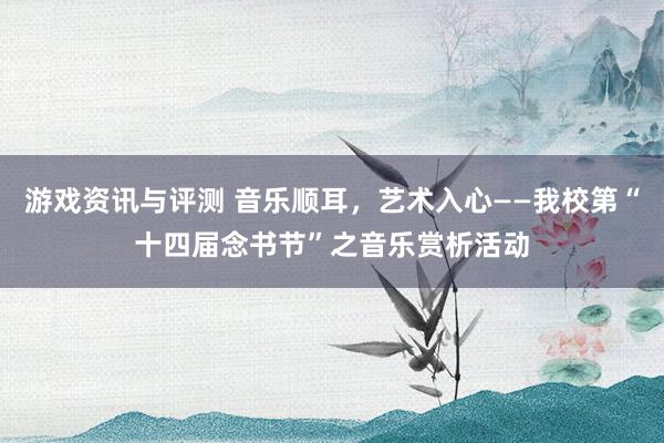 游戏资讯与评测 音乐顺耳，艺术入心——我校第“十四届念书节”之音乐赏析活动