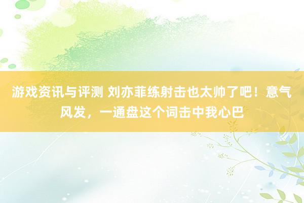 游戏资讯与评测 刘亦菲练射击也太帅了吧！意气风发，一通盘这个词击中我心巴