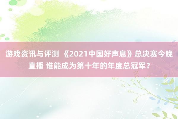 游戏资讯与评测 《2021中国好声息》总决赛今晚直播 谁能成为第十年的年度总冠军？