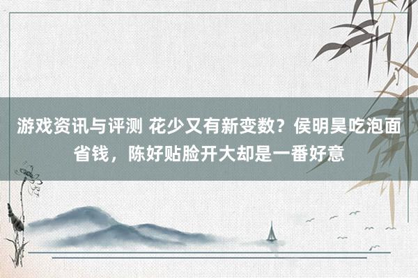 游戏资讯与评测 花少又有新变数？侯明昊吃泡面省钱，陈好贴脸开大却是一番好意