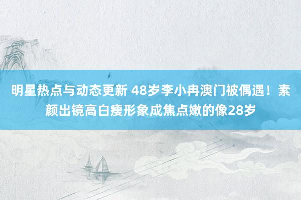 明星热点与动态更新 48岁李小冉澳门被偶遇！素颜出镜高白瘦形象成焦点嫩的像28岁