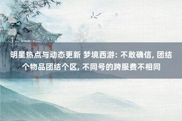 明星热点与动态更新 梦境西游: 不敢确信, 团结个物品团结个区, 不同号的跨服费不相同