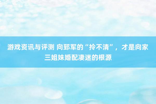 游戏资讯与评测 向郅军的“拎不清”，才是向家三姐妹婚配凄迷的根源