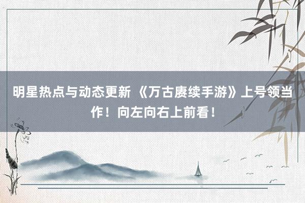 明星热点与动态更新 《万古赓续手游》上号领当作！向左向右上前看！