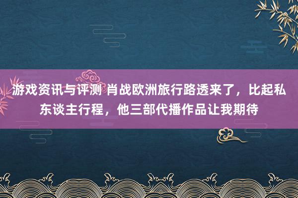 游戏资讯与评测 肖战欧洲旅行路透来了，比起私东谈主行程，他三部代播作品让我期待