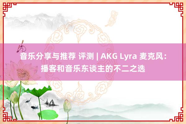 音乐分享与推荐 评测 | AKG Lyra 麦克风：播客和音乐东谈主的不二之选