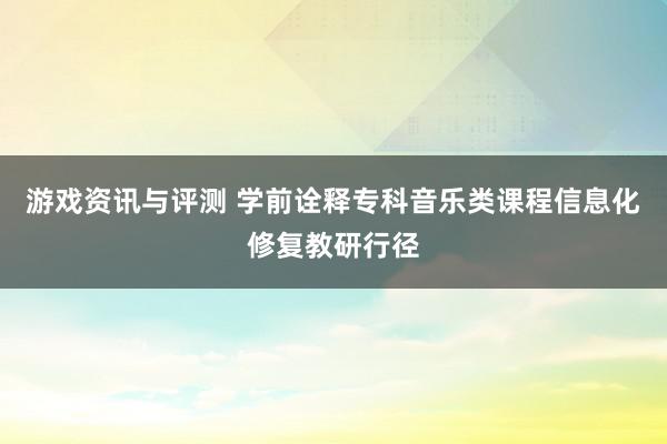 游戏资讯与评测 学前诠释专科音乐类课程信息化修复教研行径