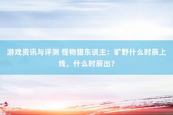 游戏资讯与评测 怪物猎东谈主：旷野什么时辰上线，什么时辰出？