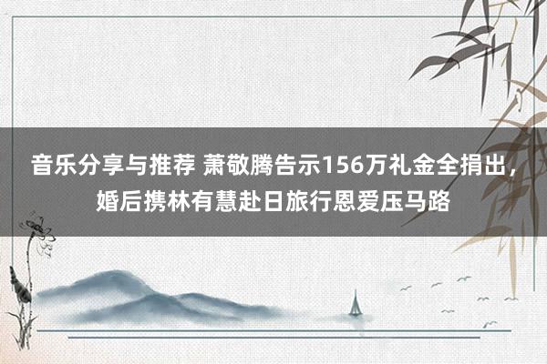 音乐分享与推荐 萧敬腾告示156万礼金全捐出，婚后携林有慧赴日旅行恩爱压马路