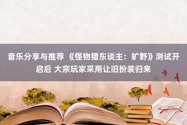 音乐分享与推荐 《怪物猎东谈主：旷野》测试开启后 大宗玩家采用让旧扮装归来