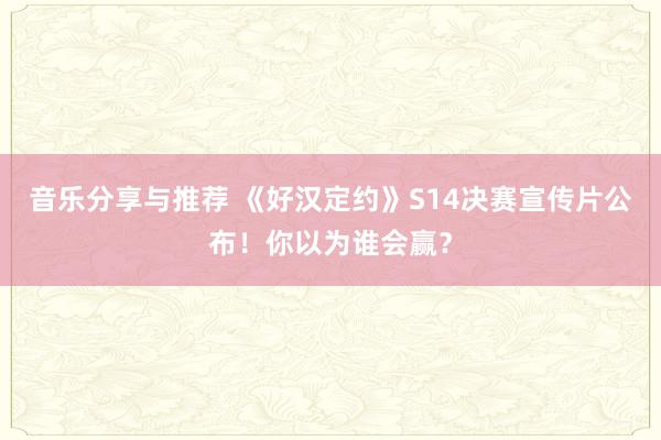 音乐分享与推荐 《好汉定约》S14决赛宣传片公布！你以为谁会赢？