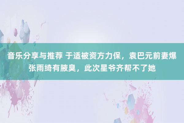 音乐分享与推荐 于适被资方力保，袁巴元前妻爆张雨绮有腋臭，此次星爷齐帮不了她