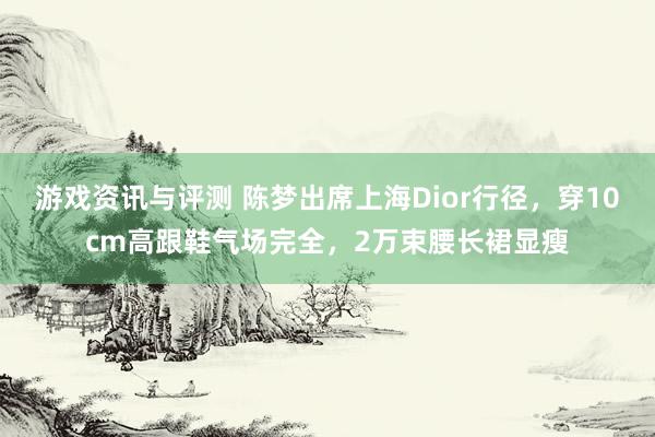 游戏资讯与评测 陈梦出席上海Dior行径，穿10cm高跟鞋气场完全，2万束腰长裙显瘦