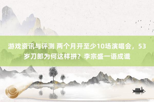 游戏资讯与评测 两个月开至少10场演唱会，53岁刀郎为何这样拼？李宗盛一语成谶