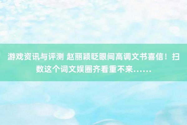 游戏资讯与评测 赵丽颖眨眼间高调文书喜信！扫数这个词文娱圈齐看重不来……