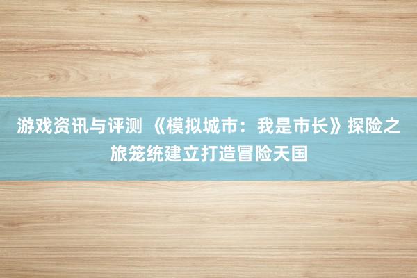 游戏资讯与评测 《模拟城市：我是市长》探险之旅笼统建立打造冒险天国