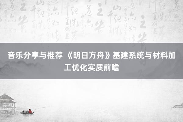 音乐分享与推荐 《明日方舟》基建系统与材料加工优化实质前瞻