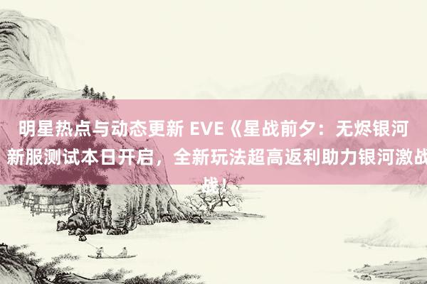 明星热点与动态更新 EVE《星战前夕：无烬银河》新服测试本日开启，全新玩法超高返利助力银河激战！