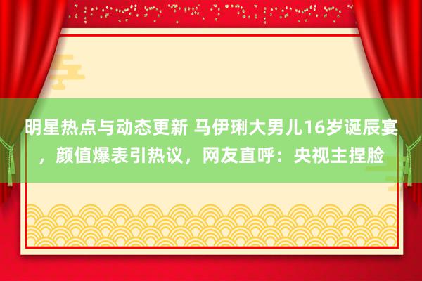 明星热点与动态更新 马伊琍大男儿16岁诞辰宴，颜值爆表引热议，网友直呼：央视主捏脸