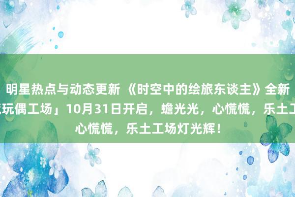 明星热点与动态更新 《时空中的绘旅东谈主》全新步履「心慌玩偶工场」10月31日开启，蟾光光，心慌慌，乐土工场灯光辉！