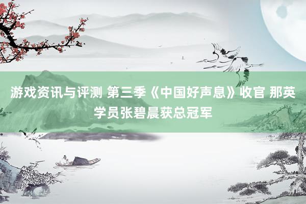 游戏资讯与评测 第三季《中国好声息》收官 那英学员张碧晨获总冠军