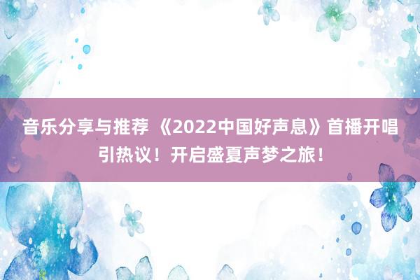 音乐分享与推荐 《2022中国好声息》首播开唱引热议！开启盛夏声梦之旅！