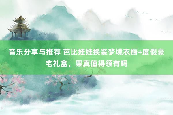 音乐分享与推荐 芭比娃娃换装梦境衣橱+度假豪宅礼盒，果真值得领有吗