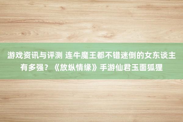 游戏资讯与评测 连牛魔王都不错迷倒的女东谈主有多强？《放纵情缘》手游仙君玉面狐狸