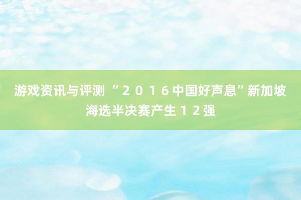 游戏资讯与评测 “２０１６中国好声息”新加坡海选半决赛产生１２强