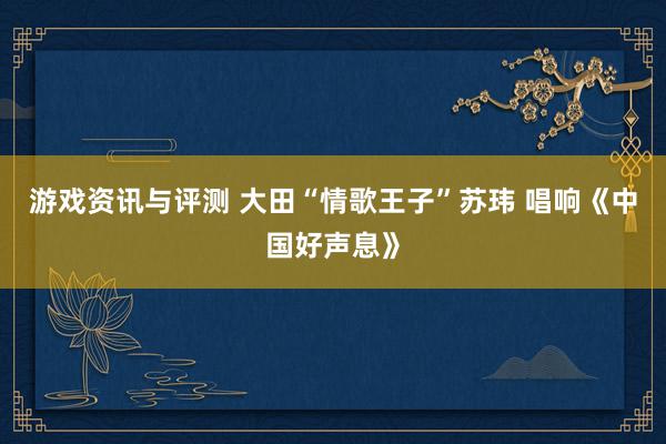 游戏资讯与评测 大田“情歌王子”苏玮 唱响《中国好声息》