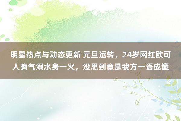 明星热点与动态更新 元旦运转，24岁网红欧可人晦气溺水身一火，没思到竟是我方一语成谶