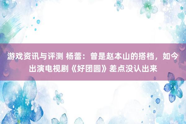 游戏资讯与评测 杨蕾：曾是赵本山的搭档，如今出演电视剧《好团圆》差点没认出来