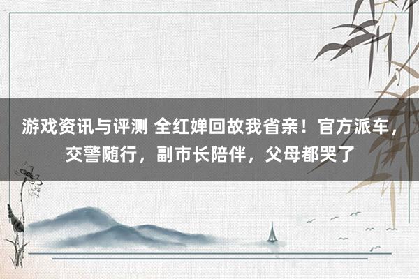 游戏资讯与评测 全红婵回故我省亲！官方派车，交警随行，副市长陪伴，父母都哭了