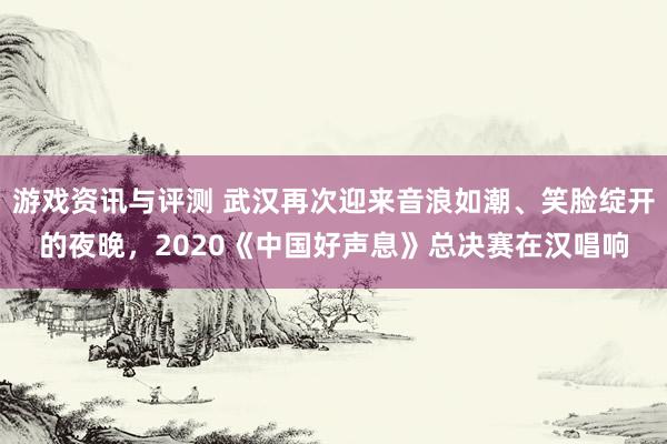 游戏资讯与评测 武汉再次迎来音浪如潮、笑脸绽开的夜晚，2020《中国好声息》总决赛在汉唱响