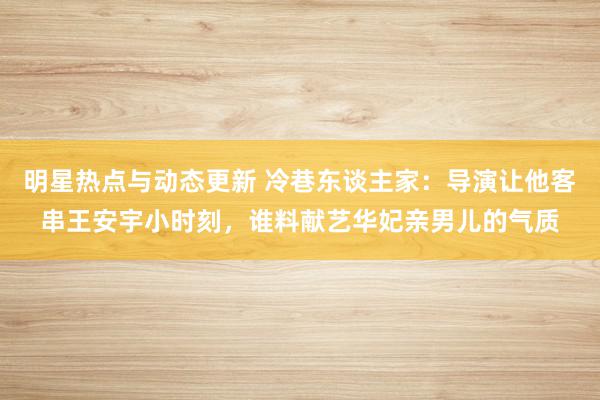 明星热点与动态更新 冷巷东谈主家：导演让他客串王安宇小时刻，谁料献艺华妃亲男儿的气质