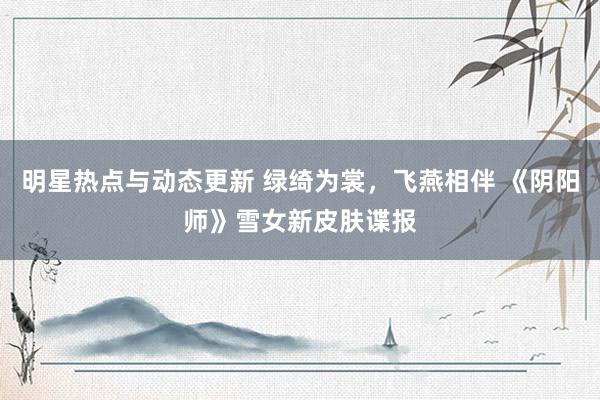 明星热点与动态更新 绿绮为裳，飞燕相伴 《阴阳师》雪女新皮肤谍报